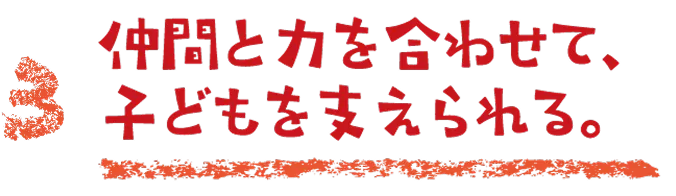 仲間と力を合わせて、子どもを支えられる。